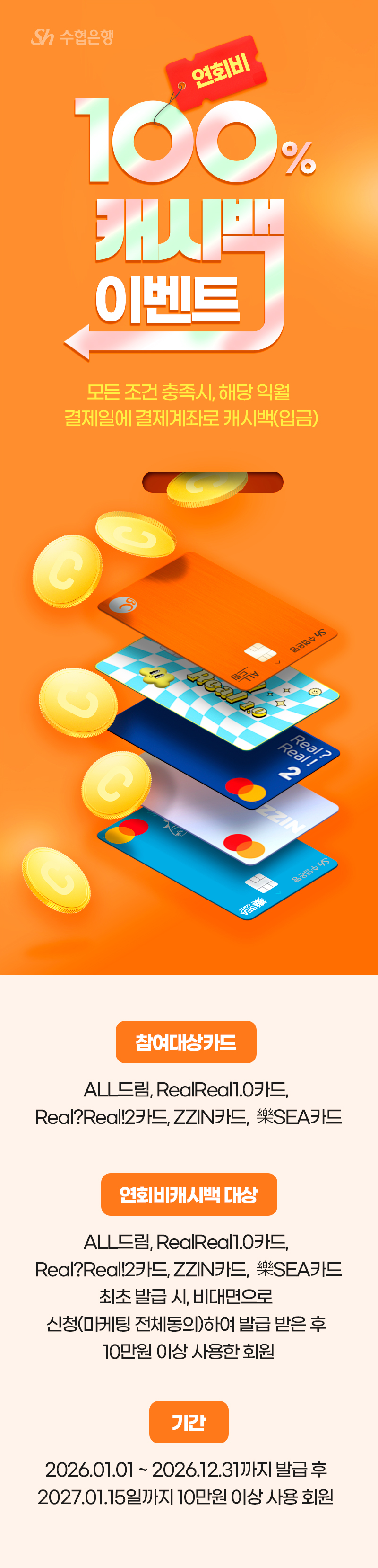                     Sh수협은행                    연회비100% 캐시백 이벤트                    모든 조건 충족시, 해당 익월 결제일에 결제계좌로 캐시백(입금)                                    참여대상카드                    ZZIN카드, Real?Real!2카드, RealReal1.0카드, ALL드림, 樂SEA카드                                    연회비캐시백 대상                     ZZIN카드, Real?Real!2카드, RealReal1.0카드, ALL드림, 樂SEA카드  최초 발급 시, 비대면으로 신청(마케팅 전체동의)하여 발급 받은 후 10만원 이상 사용한 회원                                    기간                    2025.01.01 ~ 2025.12.31까지 발급 후                    2026.01.15일까지 10만원 이상 사용 회원                                         