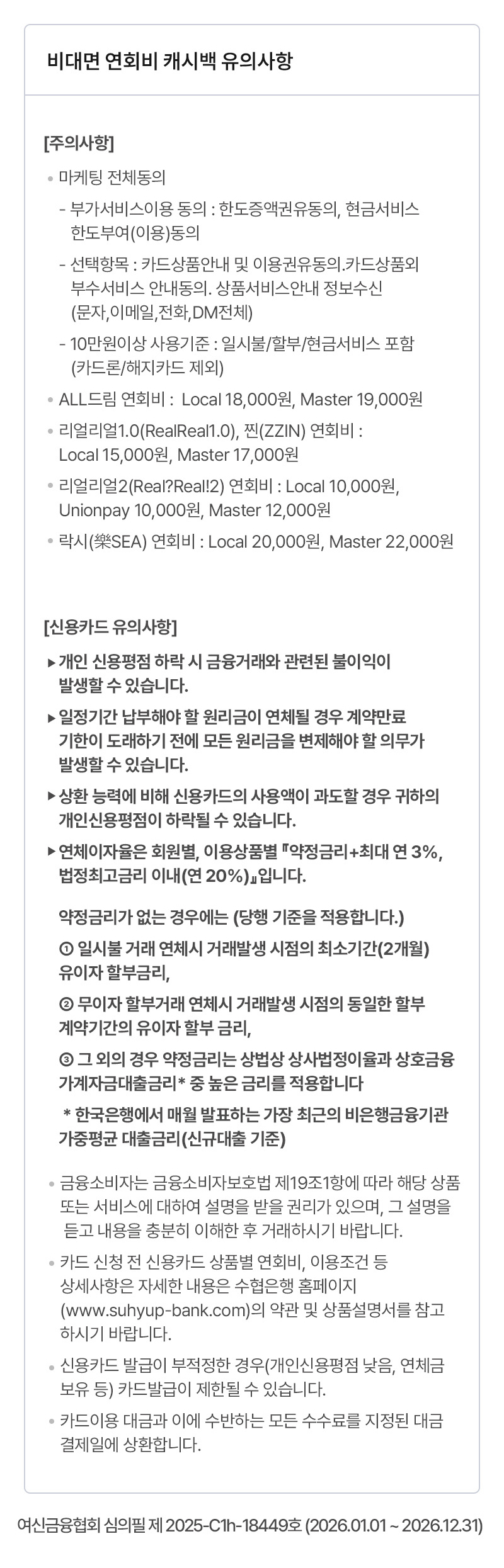                     [주의사항]                                            ·마케팅 전체동의                             - 부가서비스이용 동의 : 한도증액권유동의, 현금서비스 한도부여(이용)동의                            - 선택항목 : 카드상품안내 및 이용권유동의.카드상품외 부수서비스 안내동의. 상품서비스안내 정보수신(문자,이메일,전화,DM전체)                            - 10만원이상 사용기준 : 일시불/할부/현금서비스 포함(카드론/해지카드 제외)                        ·찐(ZZIN), 리얼리얼1.0(RealReal1.0) 연회비 : Local 15,000원, Master 17,000원                        ·리얼리얼2(Real?Real!2) 연회비 : Local 10,000원, Unionpay 10,000원, Master 12,000원                        ·락시(樂SEA) 연회비 : Local 20,000원, Master 22,000원                        ·ALL드림 연회비 :  Local 18,000원, Master 19,000원                                        [신용카드 유의사항]                                            ·개인 신용평점 하락 시 금융거래와 관련된 불이익이 발생할 수 있습니다.                        ·일정기간 납부해야 할 원리금이 연체될 경우 계약만료 기한이 도래하기 전에 모든 원리금을 변제해야 할 의무가 발생할 수 있습니다.                        ·상환 능력에 비해 신용카드의 사용액이 과도할 경우 귀하의 개인신용평점이 하락될 수 있습니다.                         ·연체이자율은 회원별, 이용상품별 『약정금리+최대 연 3%, 법정최고금리 이내(연 20%)』입니다.                                            약정금리가 없는 경우에는 (당행 기준을 적용합니다.)                             ① 일시불 거래 연체시 거래발생 시점의 최소기간(2개월) 유이자 할부금리,                            ② 무이자 할부거래 연체시 거래발생 시점의 동일한 할부 계약기간의 유이자 할부 금리,                             ③ 그 외의 경우 약정금리는 상법상 상사법정이율과 상호금융가계자금대출금리* 중 높은 금리를 적용합니다                         * 한국은행에서 매월 발표하는 가장 최근의 비은행금융기관 가중평균 대출금리(신규대출 기준)                                            ·금융소비자는 금융소비자보호법 제19조1항에 따라 해당 상품 또는 서비스에 대하여 설명을 받을 권리가 있으며, 그 설명을 듣고 내용을 충분히 이해한 후 거래하시기 바랍니다.                        ·카드 신청 전 신용카드 상품별 연회비(0원 ~ 22,000원), 이용조건 등 상세사항은 자세한 내용은 수협은행 홈페이지(www.suhyup-bank.com)의 약관 및 상품설명서를 참고하시기 바랍니다.                         ·신용카드 발급이 부적정한 경우(개인신용평점 낮음, 연체금 보유 등) 카드발급이 제한될 수 있습니다.                        ·카드이용 대금과 이에 수반하는 모든 수수료를 지정된 대금 결제일에 상환합니다.                