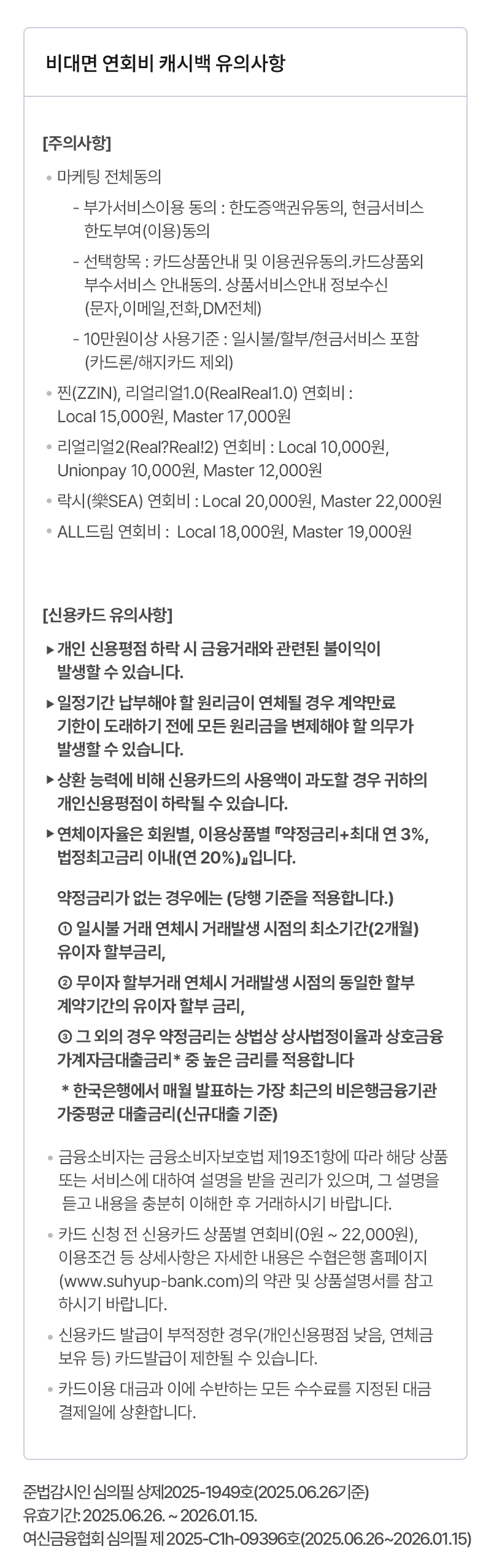                     [주의사항]                                            ·마케팅 전체동의                             - 부가서비스이용 동의 : 한도증액권유동의, 현금서비스 한도부여(이용)동의                            - 선택항목 : 카드상품안내 및 이용권유동의.카드상품외 부수서비스 안내동의. 상품서비스안내 정보수신(문자,이메일,전화,DM전체)                            - 10만원이상 사용기준 : 일시불/할부/현금서비스 포함(카드론/해지카드 제외)                        ·찐(ZZIN), 리얼리얼1.0(RealReal1.0) 연회비 : Local 15,000원, Master 17,000원                        ·리얼리얼2(Real?Real!2) 연회비 : Local 10,000원, Unionpay 10,000원, Master 12,000원                        ·락시(樂SEA) 연회비 : Local 20,000원, Master 22,000원                        ·ALL드림 연회비 :  Local 18,000원, Master 19,000원                                        [신용카드 유의사항]                                            ·개인 신용평점 하락 시 금융거래와 관련된 불이익이 발생할 수 있습니다.                        ·일정기간 납부해야 할 원리금이 연체될 경우 계약만료 기한이 도래하기 전에 모든 원리금을 변제해야 할 의무가 발생할 수 있습니다.                        ·상환 능력에 비해 신용카드의 사용액이 과도할 경우 귀하의 개인신용평점이 하락될 수 있습니다.                         ·연체이자율은 회원별, 이용상품별 『약정금리+최대 연 3%, 법정최고금리 이내(연 20%)』입니다.                                            약정금리가 없는 경우에는 (당행 기준을 적용합니다.)                             ① 일시불 거래 연체시 거래발생 시점의 최소기간(2개월) 유이자 할부금리,                            ② 무이자 할부거래 연체시 거래발생 시점의 동일한 할부 계약기간의 유이자 할부 금리,                             ③ 그 외의 경우 약정금리는 상법상 상사법정이율과 상호금융가계자금대출금리* 중 높은 금리를 적용합니다                         * 한국은행에서 매월 발표하는 가장 최근의 비은행금융기관 가중평균 대출금리(신규대출 기준)                                            ·금융소비자는 금융소비자보호법 제19조1항에 따라 해당 상품 또는 서비스에 대하여 설명을 받을 권리가 있으며, 그 설명을 듣고 내용을 충분히 이해한 후 거래하시기 바랍니다.                        ·카드 신청 전 신용카드 상품별 연회비(0원 ~ 22,000원), 이용조건 등 상세사항은 자세한 내용은 수협은행 홈페이지(www.suhyup-bank.com)의 약관 및 상품설명서를 참고하시기 바랍니다.                         ·신용카드 발급이 부적정한 경우(개인신용평점 낮음, 연체금 보유 등) 카드발급이 제한될 수 있습니다.                        ·카드이용 대금과 이에 수반하는 모든 수수료를 지정된 대금 결제일에 상환합니다.                