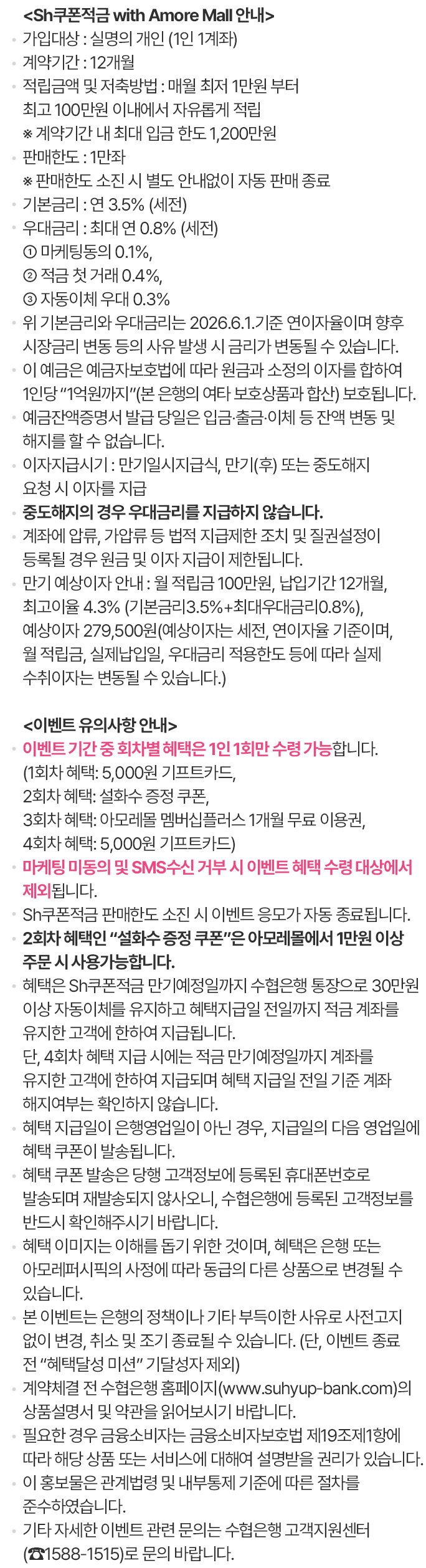                                 <Sh쿠폰적금(with Amore Mall) 안내>                                가입대상 : 실명의 개인 (1인 1계좌)                                 계약기간 : 12개월                                적립금액 및 저축방법 : 매월 최저 1만원 부터 최고 100만원 이내에서 자유롭게 적립                                    ※ 계약기간 내 최대 입금 한도 1,200만원                                기본금리 : 연 3.5% (세전)                                우대금리 : 최대 연 0.8% (세전)                                     ① 마케팅동의 0.1%,                                     ② 적금 첫 거래 0.4%,                                     ③ 자동이체 우대 0.3%                                위 기본금리와 우대금리는 2026.6.1.기준 연이자율이며 향후 시장금리 변동 등의 사유 발생 시 금리가 변동될 수 있습니다.                                 이 예금은 예금자보호법에 따라 원금과 소정의 이자를 합하여 1인당 “1억원까지”(본 은행의 여타 보호상품과 합산) 보호됩니다.                                 예금잔액증명서 발급 당일은 입금？출금？이체 등 잔액 변동 및 해지를 할 수 없습니다.                                                                 <이벤트 유의사항 안내>                                이벤트 기간 중 회차별 혜택은 1인 1회만 수령 가능합니다.                                    (1회차 혜택: 5,000원 적립금 쿠폰,                                     2회차 혜택: 설화수 증정 쿠폰,                                     3회차 혜택: 아모레몰 멤버십플러스 1개월 무료 이용권,                                     4회차 혜택: 5,000원 적립금 쿠폰)                                마케팅 미동의 및 SMS수신 거부 시 이벤트 혜택 수령 대상에서 제외됩니다.                                1회차 및 4회차 혜택인 적립금 쿠폰은 아모레몰 결제 단계에서 바로 사용하실 수 있는 “기프트카드”입니다.                                 2회차 혜택인 “설화수 증정 쿠폰”은 아모레몰에서 1만원 이상 주문 시 사용가능합니다.                                혜택은 Sh쿠폰적금 만기예정일까지 수협은행 통장으로 30만원 이상 자동이체를 유지하고 혜택지급일 전일까지 적금 계좌를 유지한 고객에 한하여 지급됩니다.                                     단, 4회차 혜택 지급 시에는 적금 만기예정일까지 계좌를 유지한 고객에 한하여 지급되며 혜택 지급일 전일 기준 계좌 해지여부는 확인하지 않습니다.                                 혜택 지급일이 은행영업일이 아닌 경우, 지급일의 다음 영업일에 혜택 쿠폰이 발송됩니다.                                혜택 쿠폰 발송은 당행 고객정보에 등록된 휴대폰번호로 발송되며 재발송되지 않사오니, 수협은행에 등록된 고객정보를 반드시 확인해주시기 바랍니다.                                혜택 이미지는 이해를 돕기 위한 것이며, 혜택은 은행 또는 아모레퍼시픽의 사정에 따라 동급의 다른 상품으로 변경될 수 있습니다.                                 본 이벤트는 은행의 정책이나 기타 부득이한 사유로 사전고지 없이 변경, 취소 및 조기 종료될 수 있습니다.                                    (단, 이벤트 종료 전 “혜택달성 미션” 기달성자 제외)                                계약체결 전 수협은행 홈페이지(www.suhyup-bank.com)의 상품설명서 및 약관을 읽어보시기 바랍니다.                                 필요한 경우 금융소호비자는 금융소비자보호법 제19조제1항에 따라 해당 상품 또는 서비스에 대해여 설명받을 권리가 있습니다.                                이 홍보물은 관계법령 및 내부통제 기준에 따른 절차를 준수하였습니다.                                 기타 자세한 이벤트 관련 문의는 수협은행 고객지원센터(☎1588-1515)로 문의 바랍니다.                                                            