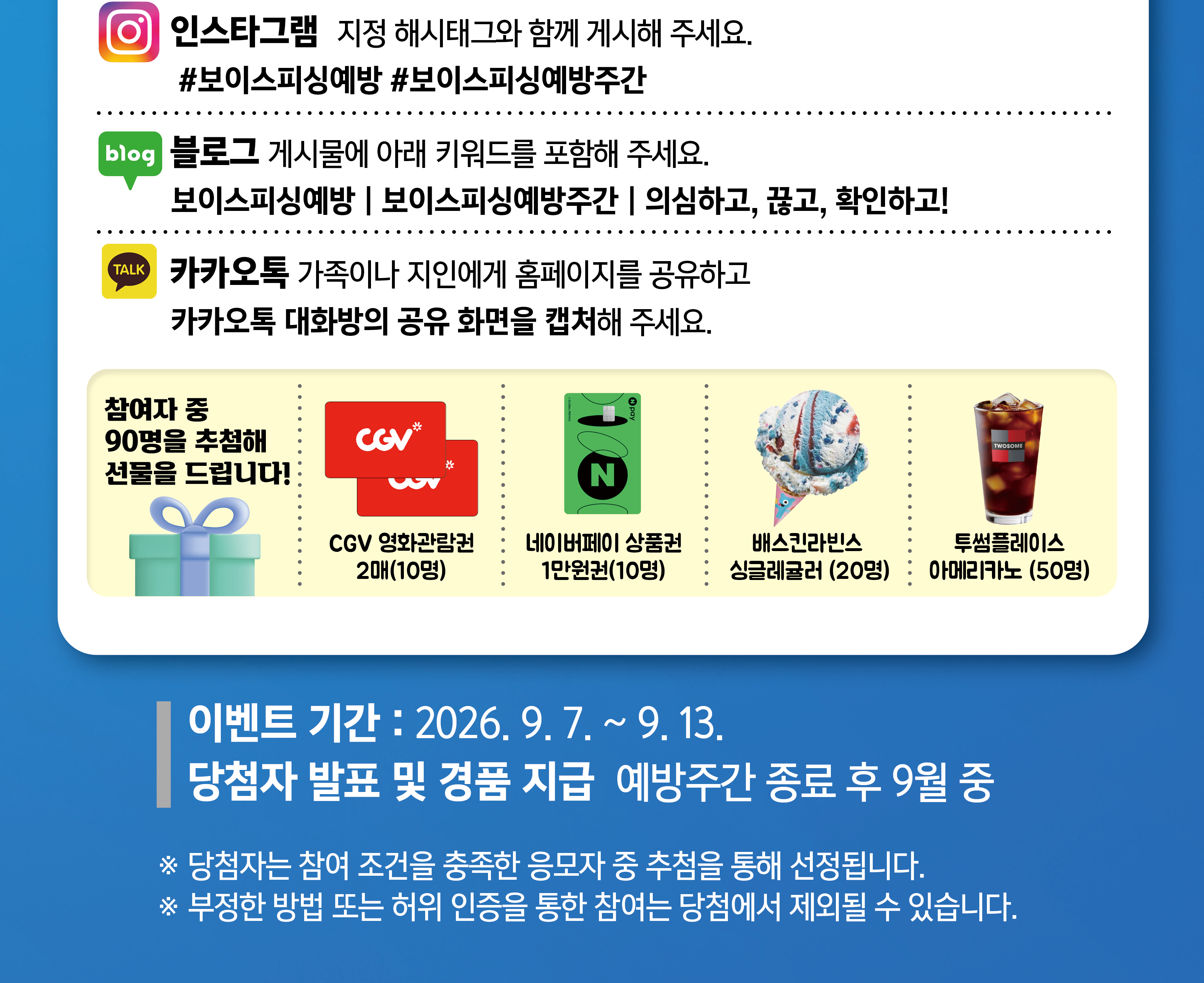                     인스타그램 지정 해시태그와 함께 게시해 주세요.                    #보이스피싱예방 #보이스피싱예방주간                    블로그 게시물에 아래 키워드를 포함해 주세요.                    보이스피싱예방 | 보이스피싱예방주간 | 의심하고, 끊고, 확인하고!                    카카오톡 가족이나 지인에게 홈페이지를 공유하고  카카오톡 대화방의 공유 화면을 캡처해 주세요.                    참여자 중 90명을 추첨해 선물을 드립니다!                    CGV 영화관람권 2매(10명)                    네이버페이 상품권 1만원권(10명)                    배스킨라빈스 싱글레귤러(20명)                    투썸플레이스 아메리카노(50명)                    이벤트 기간 : 2026. 9. 7. ~ 9. 13.                    당첨자 발표 및 경품 지급 예방주간 종료 후 9월 중                    ※ 당첨자는 참여 조건을 충족한 응모자 중 추첨을 통해 선정됩니다.                    ※ 부정한 방법 또는 허위 인증을 통한 참여는 당첨에서 제외될 수 있습니다.                