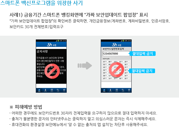 스마트폰 백신프로그램을 위장한 사기 사례1) 금융기간 스마트폰 뱅킹화면에 “가짜 보안업데이트 팝업창” 표시 “가짜 보안업데이트 팝업창”의 확인버튼 클릭하면, 개인금융정보(계좌번호, 계좌비밀번호, 인증서암호, 보안카드 30개 전체번호)입력요구 금융기간 스마트폰 뱅킹화면에 “가짜 보안업데이트 팝업창” 표시 사례이미지 ※ 피해예방 방법 - 어떠한 경우에도 보안카드번호 30자리 전체입력을 요구하지 않으므로 절대 입력하지 마세요. - 출처가 불분명한 문자의 인터넷주소는 클릭하지 말고 의심스러운 문자는 즉시 삭제해주세요. - 휴대전화의 환경설정 보안메뉴에서 ‘알 수 없는 출처의 앱 설치’는 차단후 사용해주세요. 