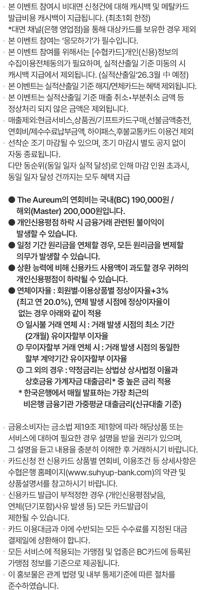 본 이벤트 참여시 비대면 신청건에 대해 캐시백 및 메탈카드 발급비용 캐시백이 지급됩니다. (최초1회 한정) *대면 채널(은행 영업점)을 통해 대상카드를 보유한 경우 제외본 이벤트 참여는 ’응모하기‘가 필수입니다.본 이벤트 참여를 위해서는 [수협카드]개인(신용)정보의 수집이용전체동의가 필요하며, 실적산출일 기준 미동의 시 캐시백 지급에서 제외됩니다. (실적산출일‘26.3월 中 예정)본 이벤트는 실적산출일 기준 해지/연체카드는 혜택 제외됩니다.본 이벤트는 실적산출일 기준 매출 취소？부분취소 금액 등 정상처리 되지 않은 금액은 제외됩니다.매출제외:현금서비스,상품권/기프트카드구매,선불금액충전, 연회비/제수수료납부금액, 하이패스,후불교통카드 이용건 제외선착순 조기 마감될 수 있으며, 조기 마감시 별도 공지 없이자동 종료됩니다.다만 동순위(동일 일자 실적 달성)로 인해 마감 인원 초과시, 동일 일자 달성 건까지는 모두 혜택 지급The Aureum의 연회비는 국내(BC) 190,000원 / 해외(Master) 200,000원입니다.개인신용평점 하락 시 금융거래 관련된 불이익이 발생할 수 있습니다.일정 기간 원리금을 연체할 경우, 모든 원리금을 변제할 의무가 발생할 수 있습니다.상환 능력에 비해 신용카드 사용액이 과도할 경우 귀하의 개인신용평점이 하락될 수 있습니다.연체이자율 : 회원별·이용상품별 정상이자율+3%(최고 연 20.0%), 연체 발생 시점에 정상이자율이 없는 경우 아래와 같이 적용① 일시불 거래 연체 시 : 거래 발생 시점의 최소 기간(2개월) 유이자할부 이자율② 무이자할부 거래 연체 시 : 거래 발생 시점의 동일한 할부 계약기간 유이자할부 이자율③ 그 외의 경우 : 약정금리는 상법상 상사법정 이율과 상호금융 가계자금 대출금리* 중 높은 금리 적용* 한국은행에서 매월 발표하는 가장 최근의 비은행 금융기관 가중평균 대출금리(신규대출 기준)금융소비자는 금소법 제19조 제1항에 따라 해당상품 또는 서비스에 대하여 필요한 경우 설명을 받을 권리가 있으며, 그 설명을 듣고 내용을 충분히 이해한 후 거래하시기 바랍니다.카드신청 전 신용카드 상품별 연회비, 이용조건 등 상세사항은 수협은행 홈페이지(www.suhyup-bank.com)의 약관 및 상품설명서를 참고하시기 바랍니다.신용카드 발급이 부적정한 경우 (개인신용평점낮음, 연체(단기포함)사유 발생 등) 모든 카드발급이 제한될 수 있습니다.카드 이용대금과 이에 수반되는 모든 수수료를 지정된 대금 결제일에 상환해야 합니다.모든 서비스에 적용되는 가맹점 및 업종은 BC카드에 등록된 가맹점 정보를 기준으로 제공됩니다.이 홍보물은 관계 법령 및 내부 통제기준에 따른 절차를 준수하였습니다.